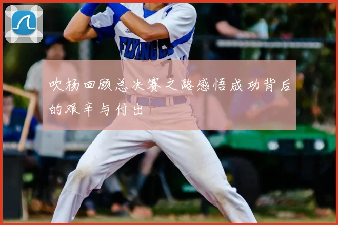 吹杨回顾总决赛之路感悟成功背后的艰辛与付出