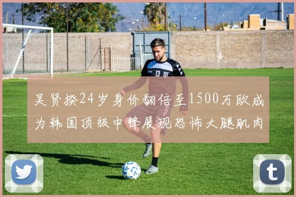 吴贤揆24岁身价翻倍至1500万欧成为韩国顶级中锋展现恐怖大腿肌肉