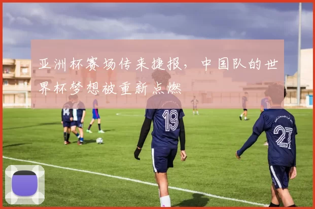 亚洲杯赛场传来捷报,中国队的世界杯梦想被重新点燃