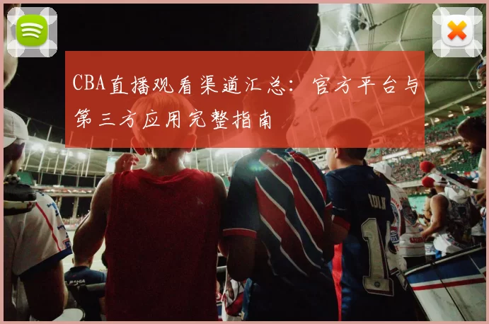 CBA直播观看渠道汇总：官方平台与第三方应用完整指南