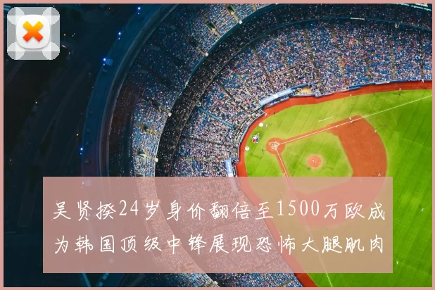 吴贤揆24岁身价翻倍至1500万欧成为韩国顶级中锋展现恐怖大腿肌肉