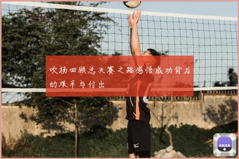 吹杨回顾总决赛之路感悟成功背后的艰辛与付出