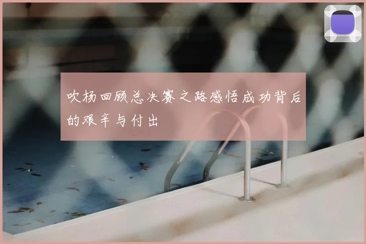 吹杨回顾总决赛之路感悟成功背后的艰辛与付出