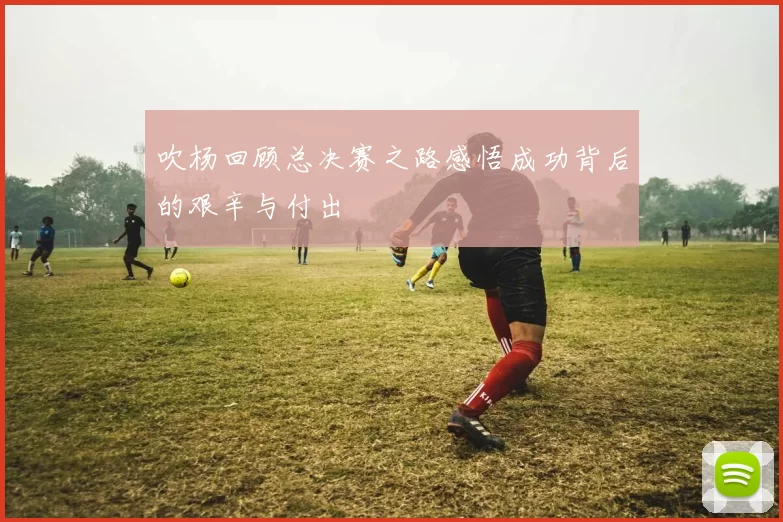 吹杨回顾总决赛之路感悟成功背后的艰辛与付出