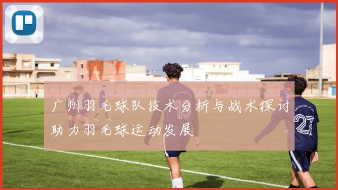 广州羽毛球队技术分析与战术探讨助力羽毛球运动发展