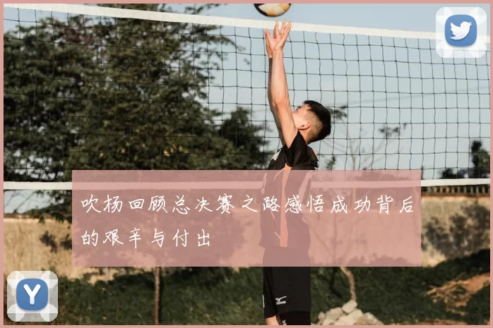 吹杨回顾总决赛之路感悟成功背后的艰辛与付出