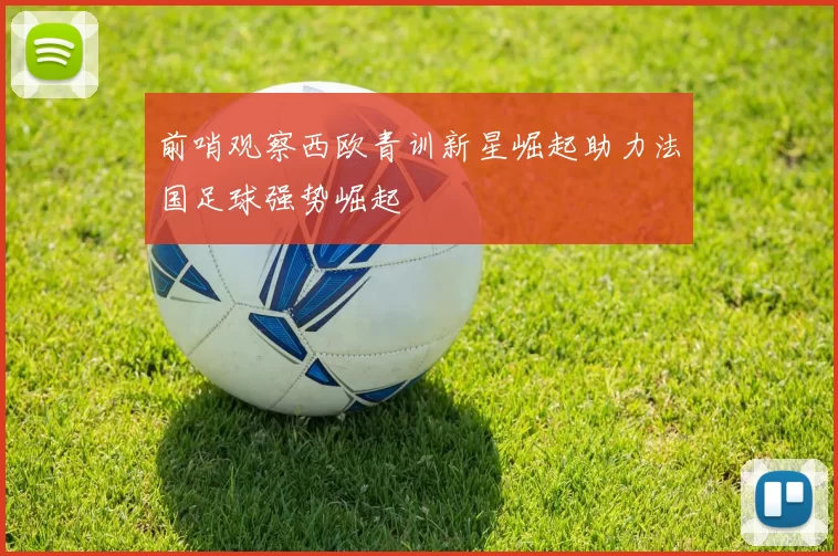 前哨观察西欧青训新星崛起助力法国足球强势崛起