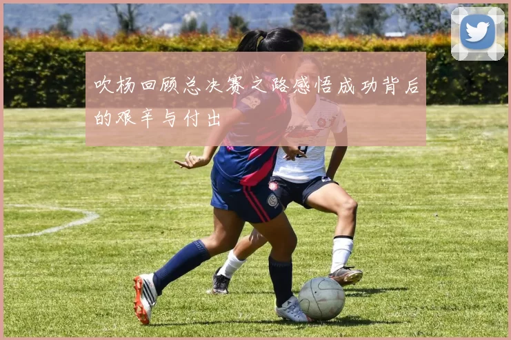 吹杨回顾总决赛之路感悟成功背后的艰辛与付出