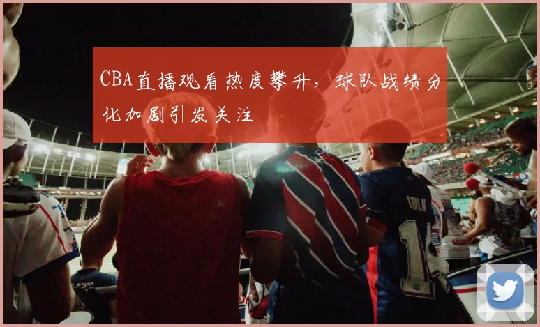 CBA直播观看热度攀升，球队战绩分化加剧引发关注