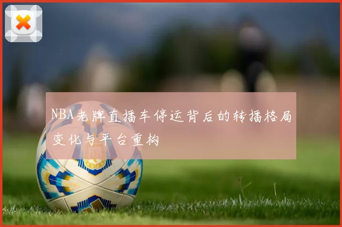 NBA老牌直播车停运背后的转播格局变化与平台重构