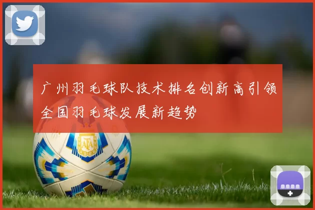 广州羽毛球队技术排名创新高引领全国羽毛球发展新趋势