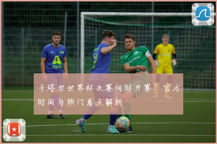 卡塔尔世界杯决赛何时开赛?官方时间与热门看点解析