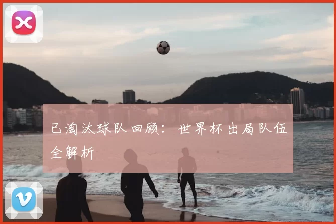 已淘汰球队回顾:世界杯出局队伍全解析
