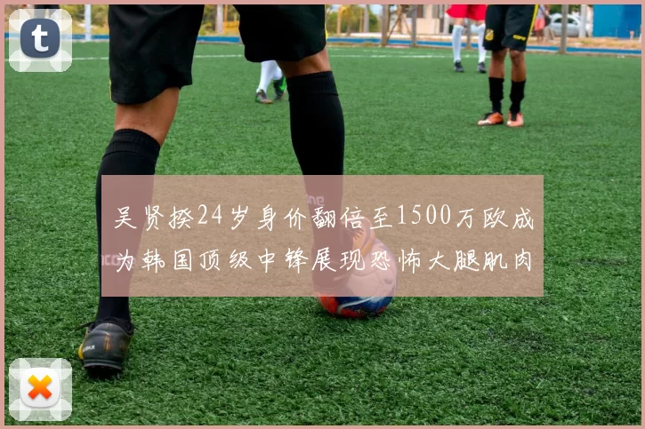 吴贤揆24岁身价翻倍至1500万欧成为韩国顶级中锋展现恐怖大腿肌肉