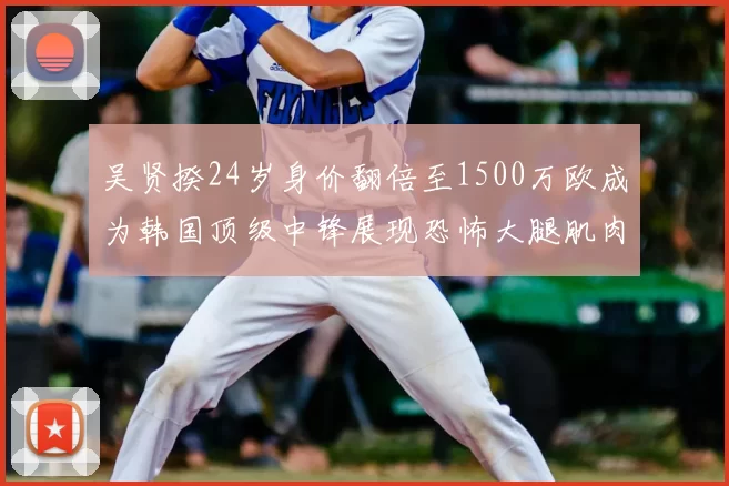 吴贤揆24岁身价翻倍至1500万欧成为韩国顶级中锋展现恐怖大腿肌肉