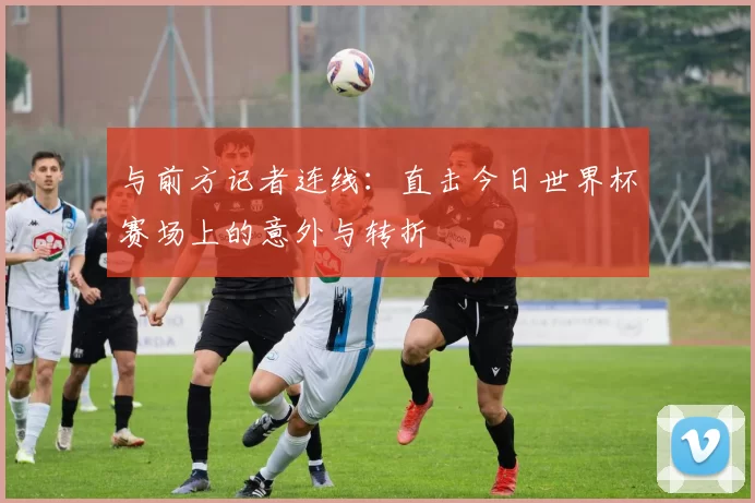 与前方记者连线：直击今日世界杯赛场上的意外与转折