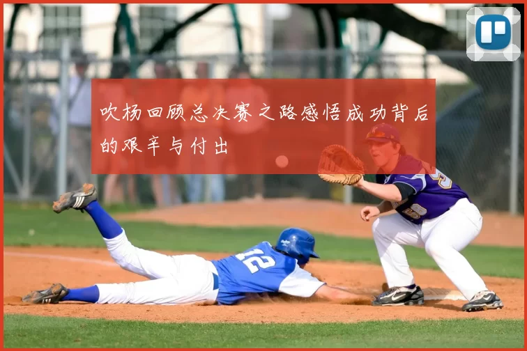 吹杨回顾总决赛之路感悟成功背后的艰辛与付出