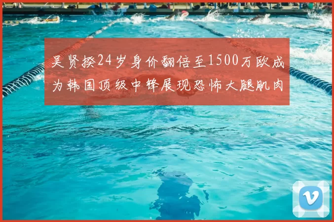 吴贤揆24岁身价翻倍至1500万欧成为韩国顶级中锋展现恐怖大腿肌肉