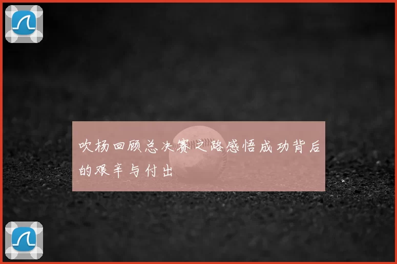 吹杨回顾总决赛之路感悟成功背后的艰辛与付出