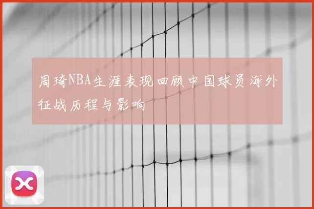 周琦NBA生涯表现回顾中国球员海外征战历程与影响