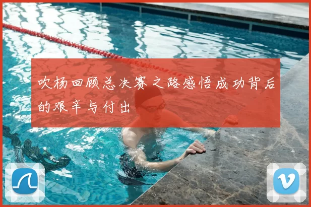 吹杨回顾总决赛之路感悟成功背后的艰辛与付出