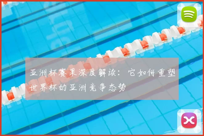 亚洲杯赛果深度解读:它如何重塑世界杯的亚洲竞争态势