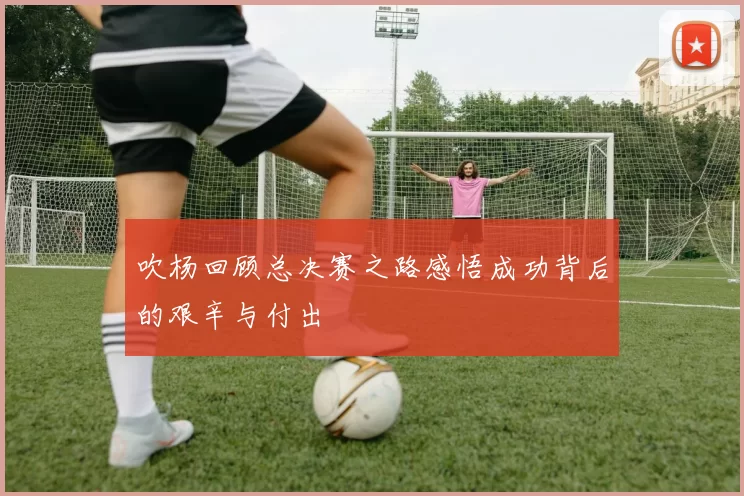 吹杨回顾总决赛之路感悟成功背后的艰辛与付出