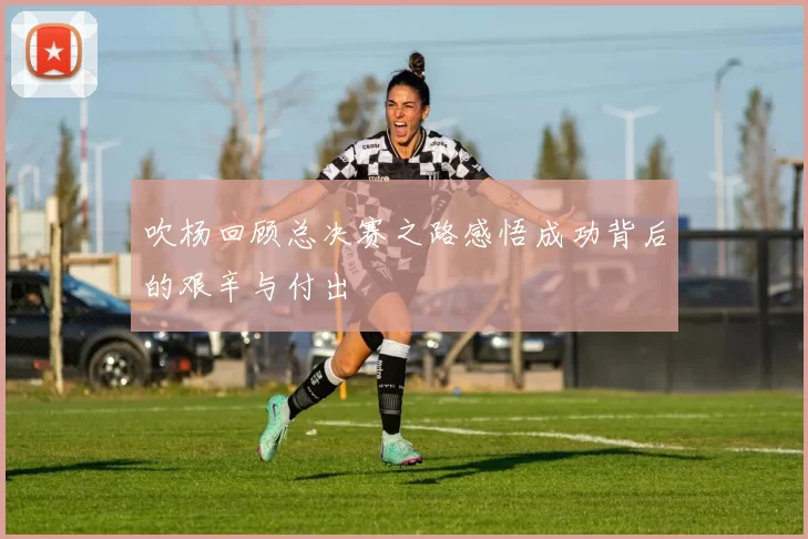 吹杨回顾总决赛之路感悟成功背后的艰辛与付出