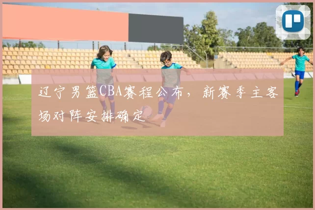 辽宁男篮CBA赛程公布，新赛季主客场对阵安排确定