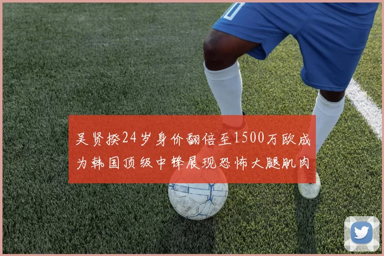 吴贤揆24岁身价翻倍至1500万欧成为韩国顶级中锋展现恐怖大腿肌肉