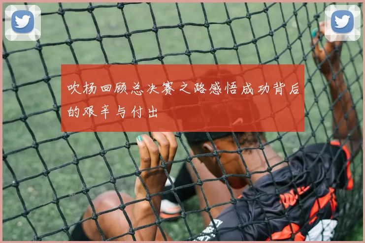 吹杨回顾总决赛之路感悟成功背后的艰辛与付出