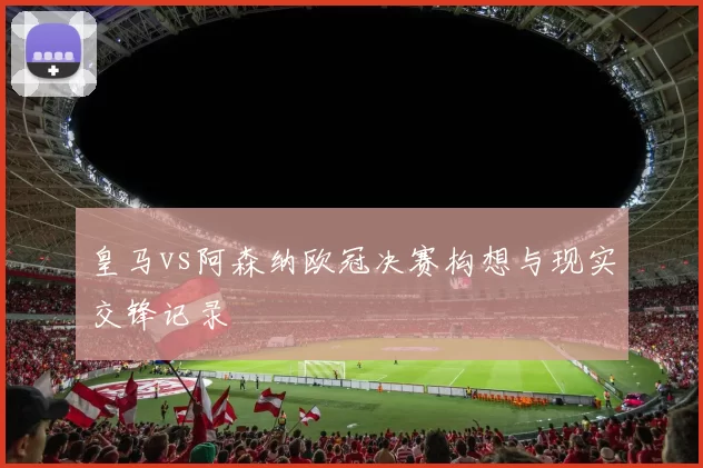 皇马vs阿森纳欧冠决赛构想与现实交锋记录