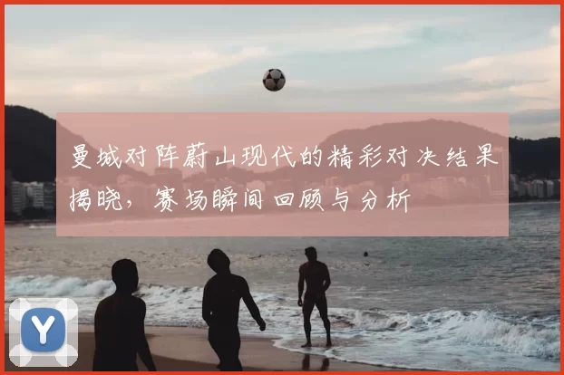 曼城对阵蔚山现代的精彩对决结果揭晓,赛场瞬间回顾与分析