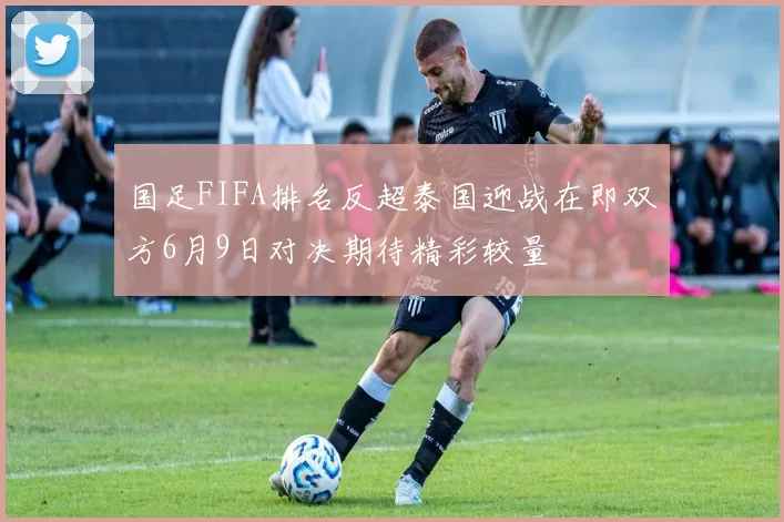 国足FIFA排名反超泰国迎战在即双方6月9日对决期待精彩较量