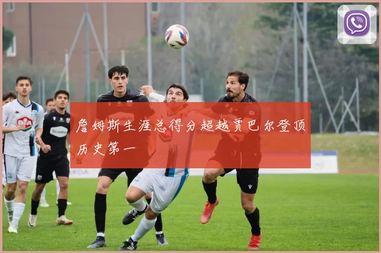 詹姆斯生涯总得分超越贾巴尔登顶历史第一