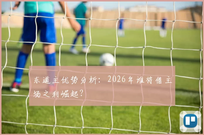 东道主优势分析：2026年谁将借主场之利崛起？