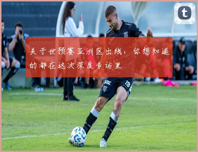 关于世预赛亚洲区出线,你想知道的都在这次深度专访里
