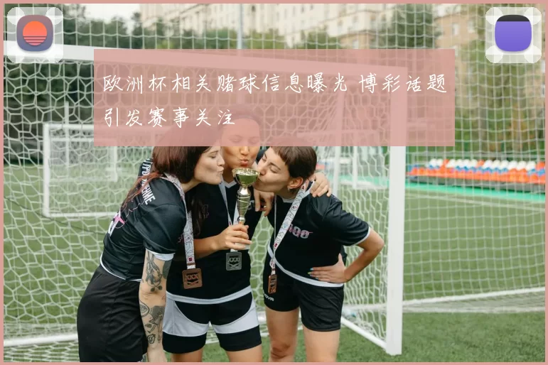 欧洲杯相关赌球信息曝光 博彩话题引发赛事关注