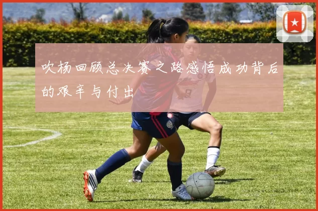 吹杨回顾总决赛之路感悟成功背后的艰辛与付出