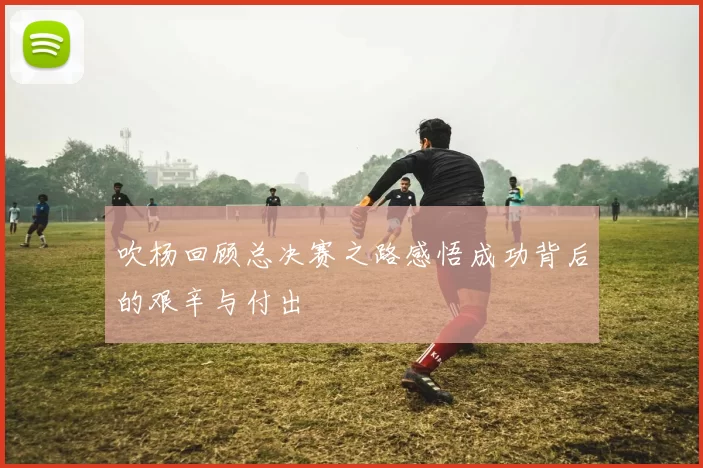 吹杨回顾总决赛之路感悟成功背后的艰辛与付出