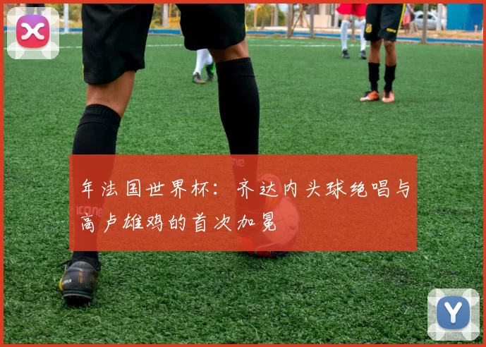 年法国世界杯：齐达内头球绝唱与高卢雄鸡的首次加冕