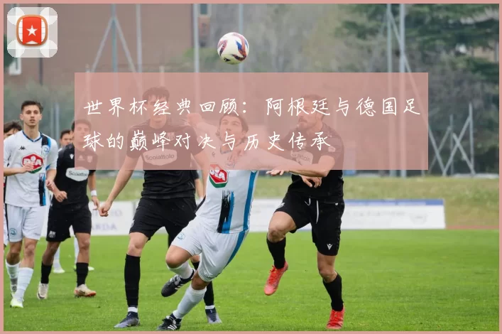 世界杯经典回顾：阿根廷与德国足球的巅峰对决与历史传承