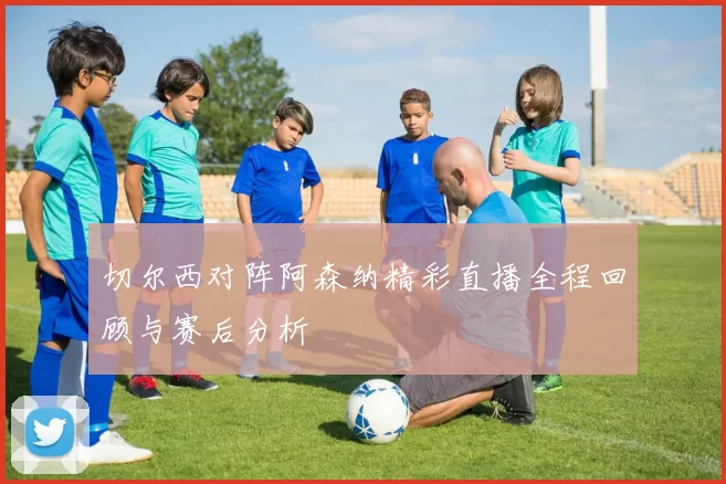 切尔西对阵阿森纳精彩直播全程回顾与赛后分析