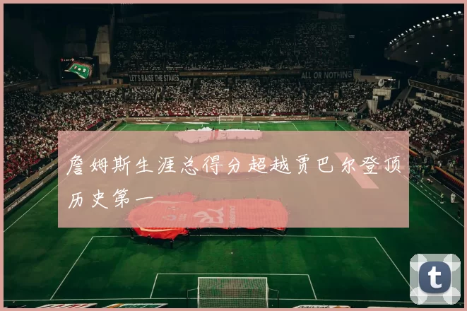 詹姆斯生涯总得分超越贾巴尔登顶历史第一