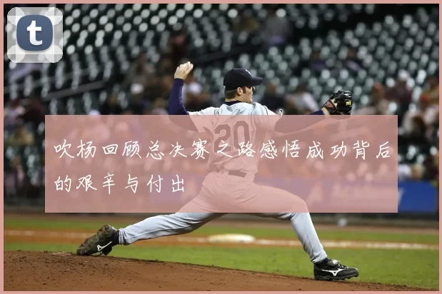吹杨回顾总决赛之路感悟成功背后的艰辛与付出