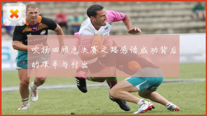 吹杨回顾总决赛之路感悟成功背后的艰辛与付出