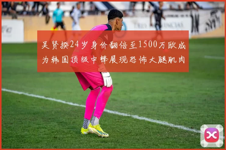吴贤揆24岁身价翻倍至1500万欧成为韩国顶级中锋展现恐怖大腿肌肉