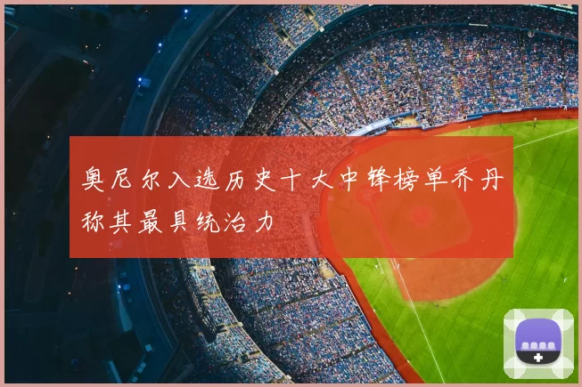 奥尼尔入选历史十大中锋榜单乔丹称其最具统治力