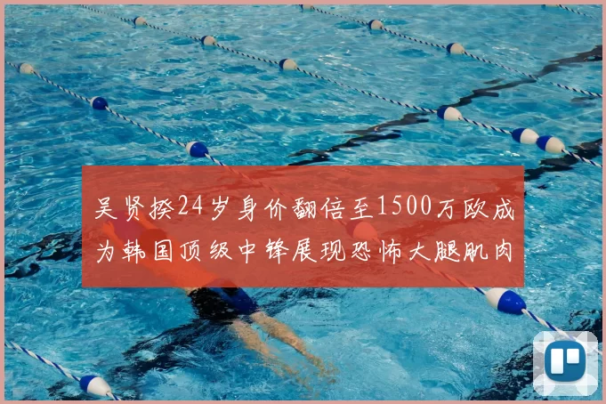 吴贤揆24岁身价翻倍至1500万欧成为韩国顶级中锋展现恐怖大腿肌肉