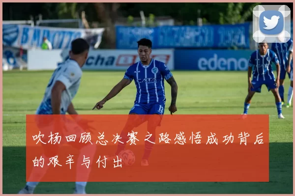 吹杨回顾总决赛之路感悟成功背后的艰辛与付出